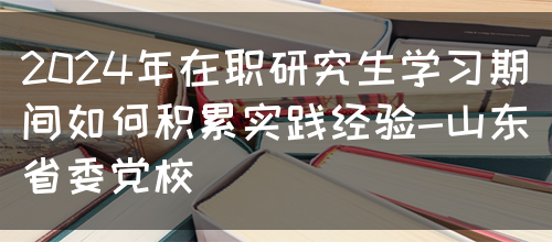 2024年在职研究生学习期间如何积累实践经验-山东省委党校