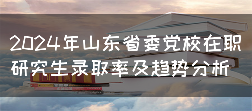 2024年山东省委党校在职研究生录取率及趋势分析