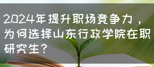 2024年提升职场竞争力，为何选择山东行政学院在职研究生？