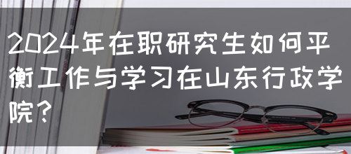 2024年在职研究生如何平衡工作与学习在山东行政学院？