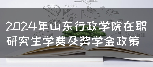 2024年山东行政学院在职研究生学费及奖学金政策