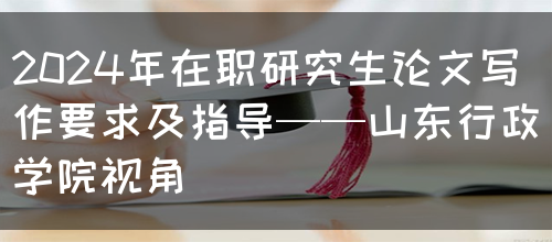 2024年在职研究生论文写作要求及指导——山东行政学院视角