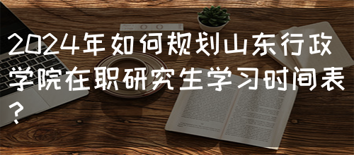 2024年如何规划山东行政学院在职研究生学习时间表？