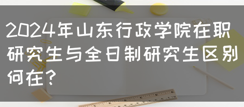 2024年山东行政学院在职研究生与全日制研究生区别何在？