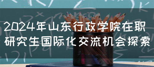 2024年山东行政学院在职研究生国际化交流机会探索