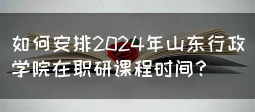 如何安排2024年山东行政学院在职研课程时间？