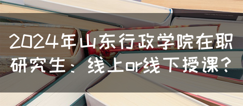 2024年山东行政学院在职研究生：线上or线下授课？