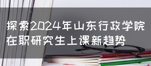 探索2024年山东行政学院在职研究生上课新趋势