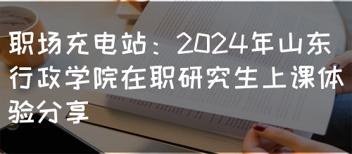 职场充电站：2024年山东行政学院在职研究生上课体验分享