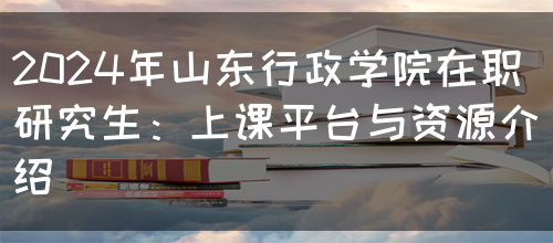 2024年山东行政学院在职研究生：上课平台与资源介绍