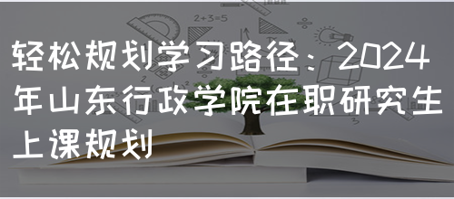 轻松规划学习路径：2024年山东行政学院在职研究生上课规划