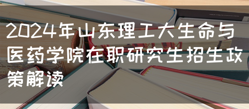 2024年山东理工大生命与医药学院在职研究生招生政策解读