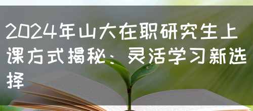 2024年山大在职研究生上课方式揭秘：灵活学习新选择(图1)