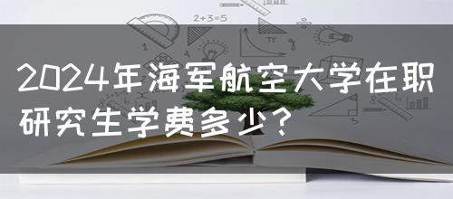 2024年海军航空大学在职研究生学费多少？(图1)