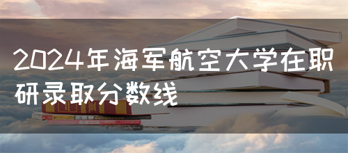 2024年海军航空大学在职研录取分数线(图1)