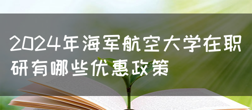 2024年海军航空大学在职研有哪些优惠政策