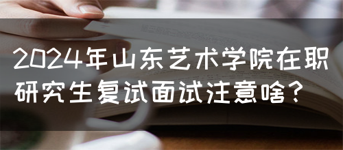 2024年山东艺术学院在职研究生复试面试注意啥？(图1)