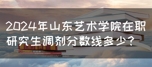 2024年山东艺术学院在职研究生调剂分数线多少？(图1)