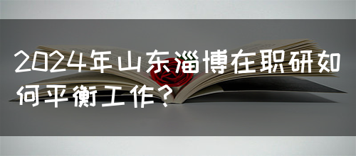 2024年山东淄博在职研如何平衡工作？