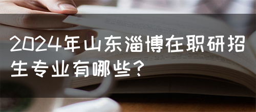 2024年山东淄博在职研招生专业有哪些？