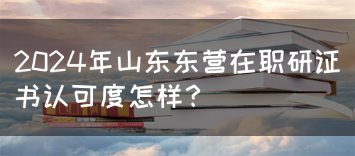 2024年山东东营在职研证书认可度怎样？