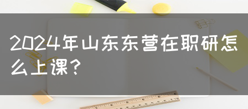 2024年山东东营在职研怎么上课？