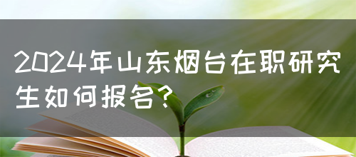 2024年山东烟台在职研究生如何报名？