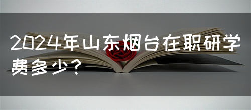 2024年山东烟台在职研学费多少？(图1)