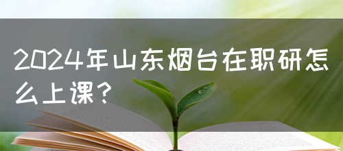 2024年山东烟台在职研怎么上课？