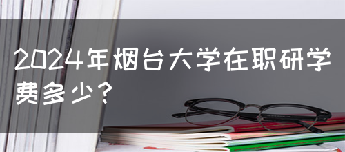 2024年烟台大学在职研学费多少？(图1)