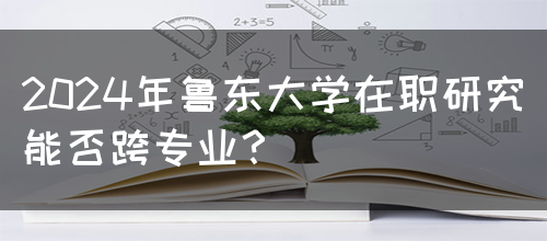 2024年鲁东大学在职研究能否跨专业？(图1)