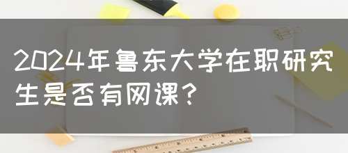 2024年鲁东大学在职研究生是否有网课？(图1)