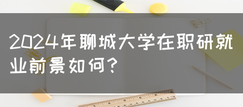 2024年聊城大学在职研就业前景如何？(图1)