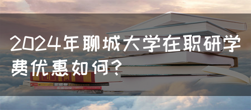 2024年聊城大学在职研学费优惠如何？(图1)