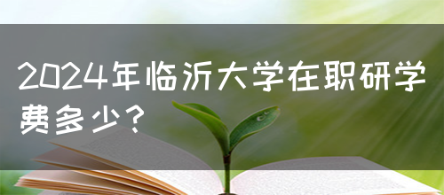 2024年临沂大学在职研学费多少？(图1)