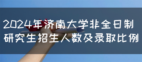 2024年济南大学非全日制研究生招生人数及录取比例