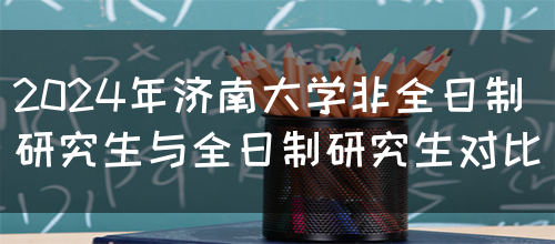 2024年济南大学非全日制研究生与全日制研究生对比