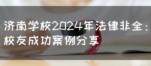 济南学校2024年法律非全：校友成功案例分享