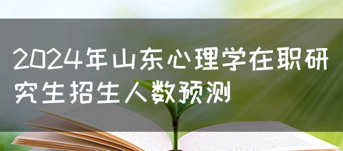 2024年山东心理学在职研究生招生人数预测