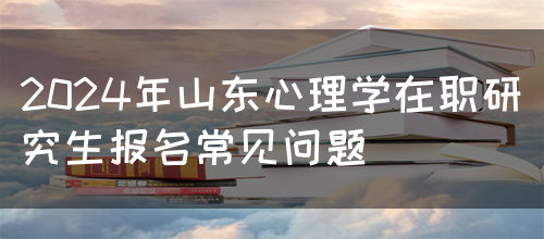 2024年山东心理学在职研究生报名常见问题