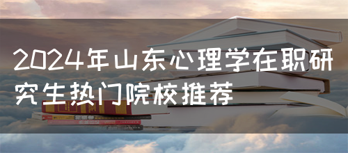 2024年山东心理学在职研究生热门院校推荐