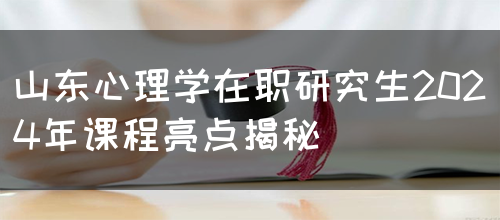 山东心理学在职研究生2024年课程亮点揭秘(图1)