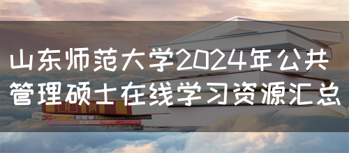 山东师范大学2024年公共管理硕士在线学习资源汇总(图1)