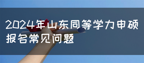 2024年山东同等学力申硕报名常见问题(图1)