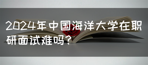 2024年中国海洋大学在职研面试难吗？