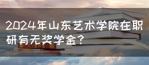 2024年山东艺术学院在职研有无奖学金？(图1)