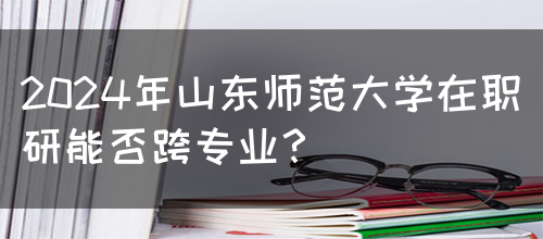 2024年山东师范大学在职研能否跨专业？(图1)