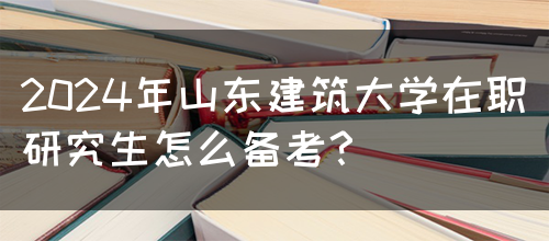 2024年山东建筑大学在职研究生怎么备考？