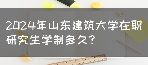 2024年山东建筑大学在职研究生学制多久？(图1)