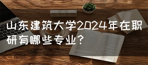 山东建筑大学2024年在职研有哪些专业？